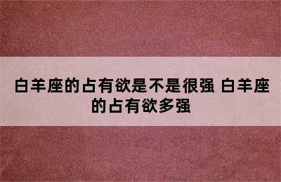 白羊座的占有欲是不是很强 白羊座的占有欲多强